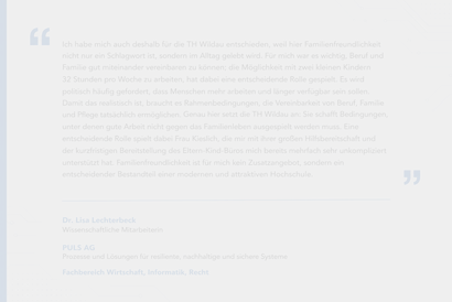     **Alternativer Text:**  Zitat von Dr. Lisa Lechterbeck zur Familienfreundlichkeit an der TH Wildau. Sie beschreibt, dass die Möglichkeit, mit zwei kleinen Kindern 32 Stunden pro Woche zu arbeiten, für ihre Entscheidung für die Hochschule wesentlich war. Zudem hebt sie die Unterstützung durch den Familienservice und die kurzfristige Nutzung des Eltern-Kind-Büros hervor. Darunter stehen ihr Name sowie ihre Tätigkeit als wissenschaftliche Mitarbeiterin bei PULS AG im Fachbereich Wirtschaft, Informatik, Recht.